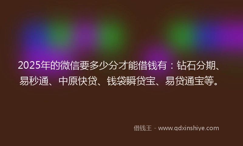 2025年的微信要多少分才能借钱有：钻石分期、易秒通、中原快贷、钱袋瞬贷宝、易贷通宝等。