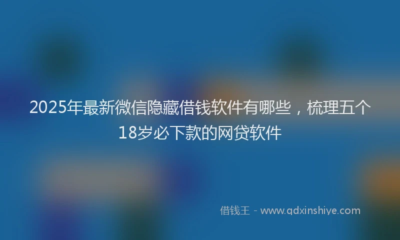 2025年最新微信隐藏借钱软件有哪些，梳理五个18岁必下款的网贷软件