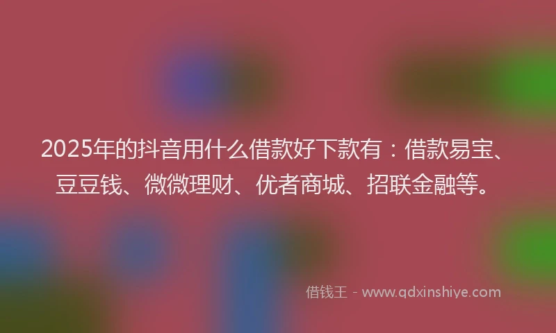 2025年的抖音用什么借款好下款有：借款易宝、豆豆钱、微微理财、优者商城、招联金融等。