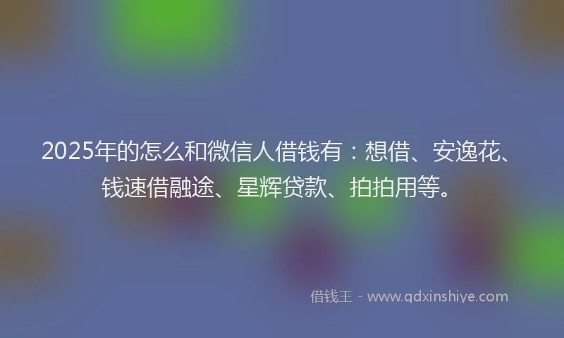 2025年的怎么和微信人借钱有：想借、安逸花、钱速借融途、星辉贷款、拍拍用等。