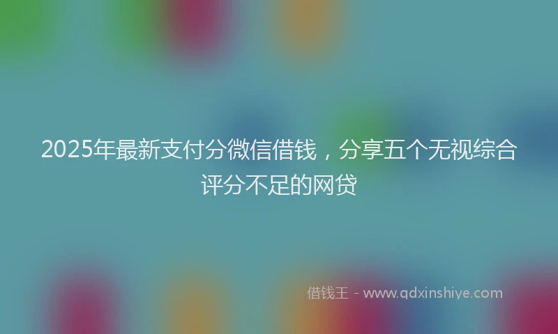 2025年最新支付分微信借钱，分享五个无视综合评分不足的网贷