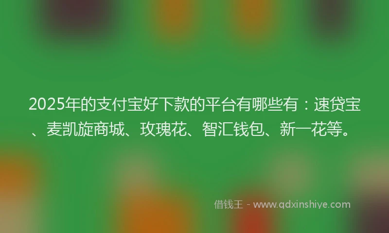 2025年的支付宝好下款的平台有哪些有：速贷宝、麦凯旋商城、玫瑰花、智汇钱包、新一花等。