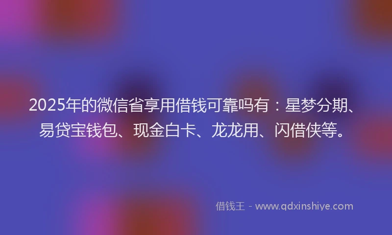 2025年的微信省享用借钱可靠吗有：星梦分期、易贷宝钱包、现金白卡、龙龙用、闪借侠等。
