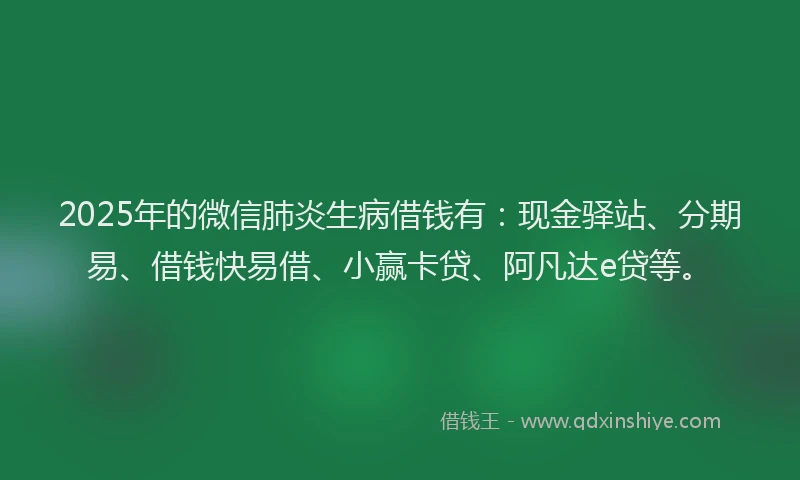 2025年的微信肺炎生病借钱有：现金驿站、分期易、借钱快易借、小赢卡贷、阿凡达e贷等。