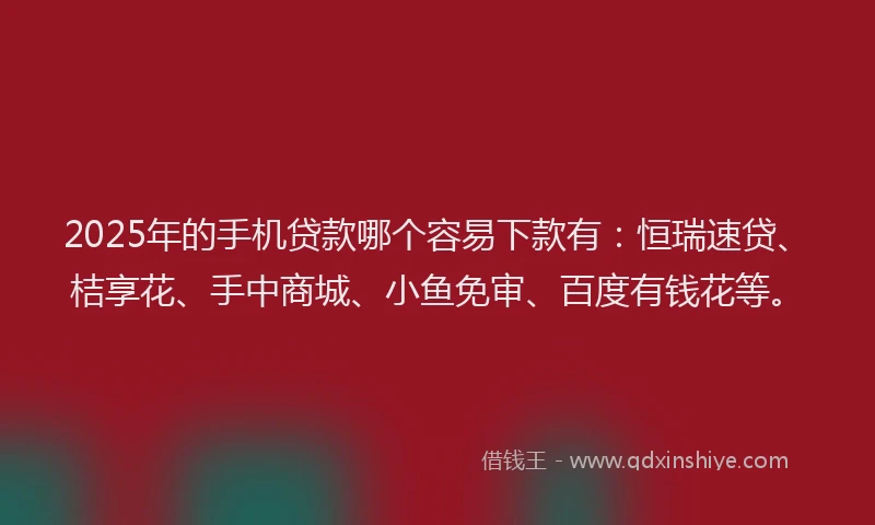 2025年的手机贷款哪个容易下款有：恒瑞速贷、桔享花、手中商城、小鱼免审、百度有钱花等。