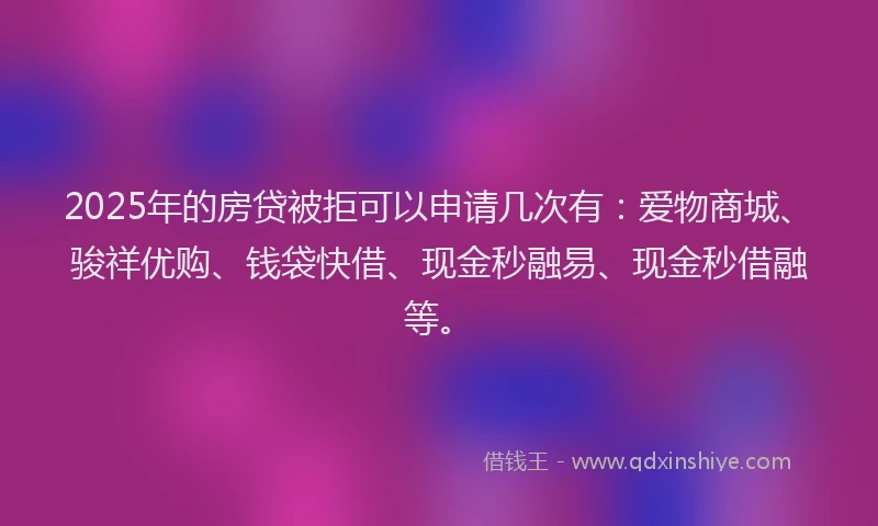 2025年的房贷被拒可以申请几次有：爱物商城、骏祥优购、钱袋快借、现金秒融易、现金秒借融等。