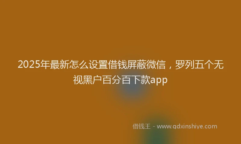 2025年最新怎么设置借钱屏蔽微信，罗列五个无视黑户百分百下款app