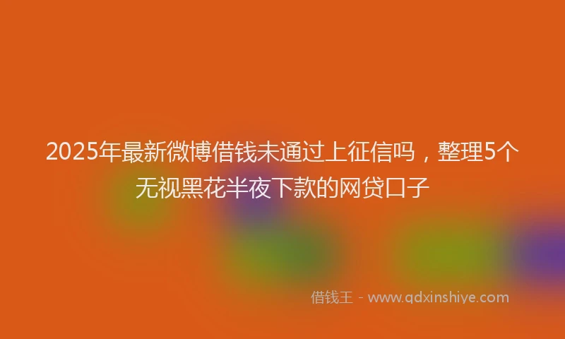 2025年最新微博借钱未通过上征信吗，整理5个无视黑花半夜下款的网贷口子