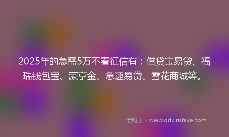 2025年的急需5万不看征信有：借贷宝易贷、福瑞钱包宝、蒙享金、急速易贷、雪花商城等。
