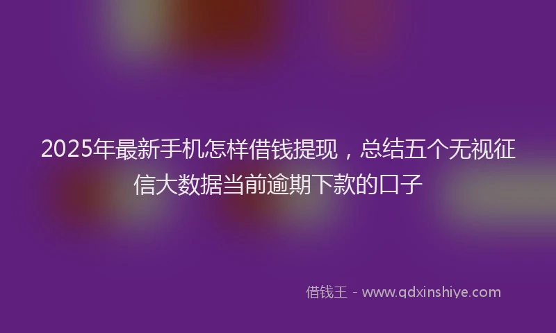 2025年最新手机怎样借钱提现，总结五个无视征信大数据当前逾期下款的口子