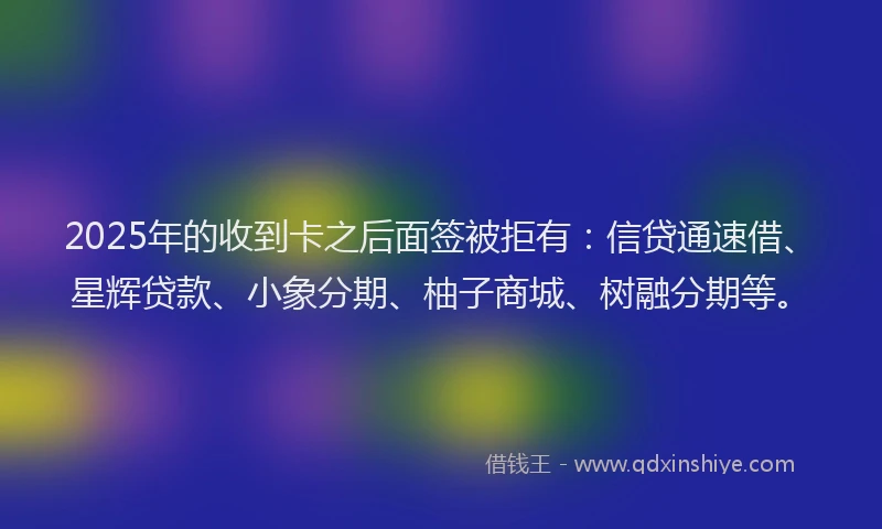 2025年的收到卡之后面签被拒有：信贷通速借、星辉贷款、小象分期、柚子商城、树融分期等。
