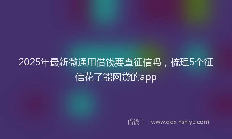 2025年最新微通用借钱要查征信吗，梳理5个征信花了能网贷的app