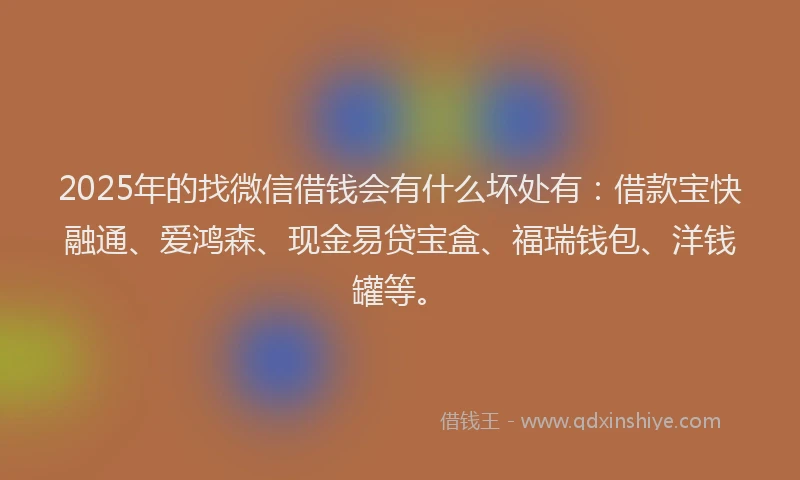 2025年的找微信借钱会有什么坏处有：借款宝快融通、爱鸿森、现金易贷宝盒、福瑞钱包、洋钱罐等。