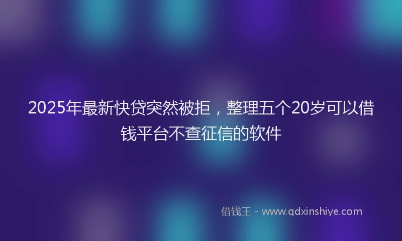 2025年最新快贷突然被拒，整理五个20岁可以借钱平台不查征信的软件