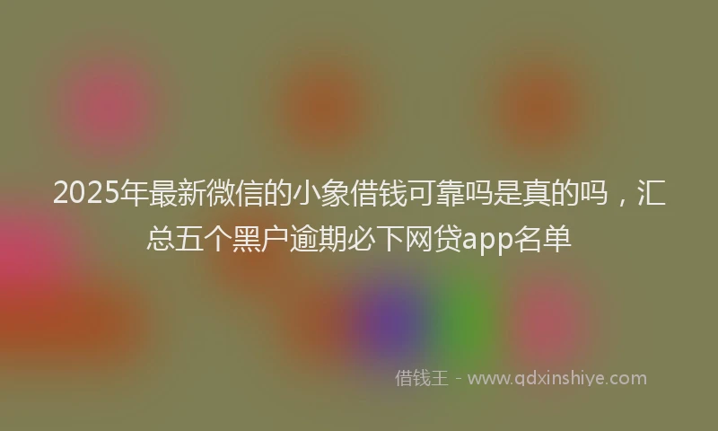 2025年最新微信的小象借钱可靠吗是真的吗，汇总五个黑户逾期必下网贷app名单