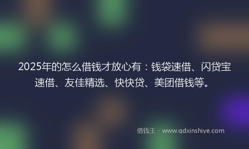 2025年的怎么借钱才放心有：钱袋速借、闪贷宝速借、友佳精选、快快贷、美团借钱等。