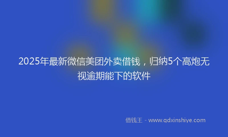 2025年最新微信美团外卖借钱，归纳5个高炮无视逾期能下的软件
