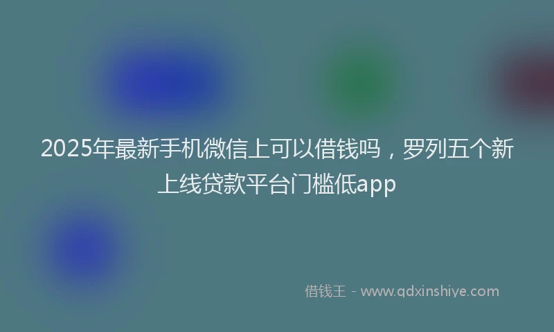 2025年最新手机微信上可以借钱吗，罗列五个新上线贷款平台门槛低app