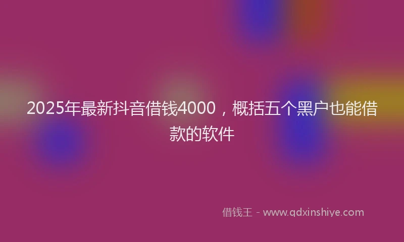2025年最新抖音借钱4000，概括五个黑户也能借款的软件