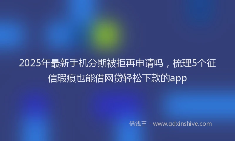 2025年最新手机分期被拒再申请吗，梳理5个征信瑕疵也能借网贷轻松下款的app