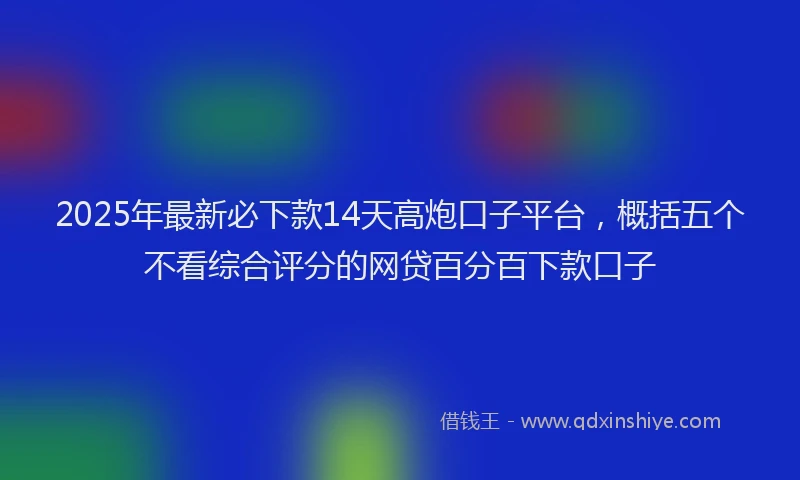 2025年最新必下款14天高炮口子平台，概括五个不看综合评分的网贷百分百下款口子