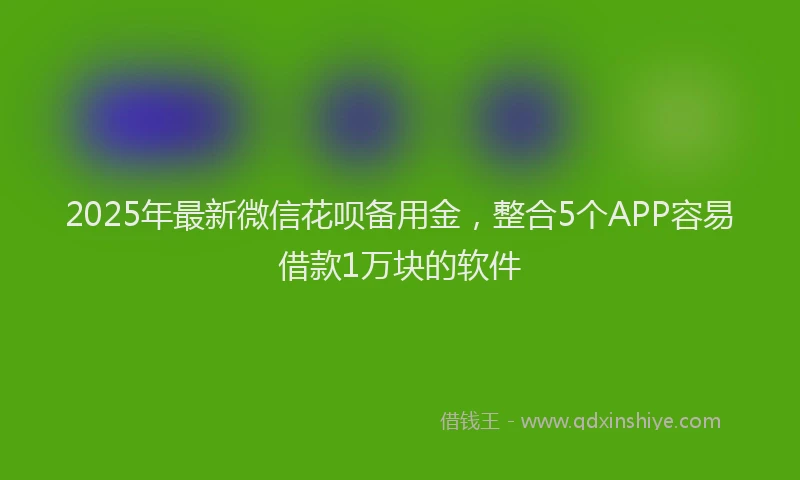 2025年最新微信花呗备用金，整合5个APP容易借款1万块的软件