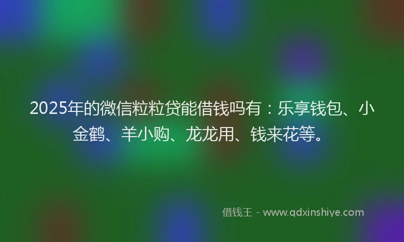 2025年的微信粒粒贷能借钱吗有：乐享钱包、小金鹤、羊小购、龙龙用、钱来花等。