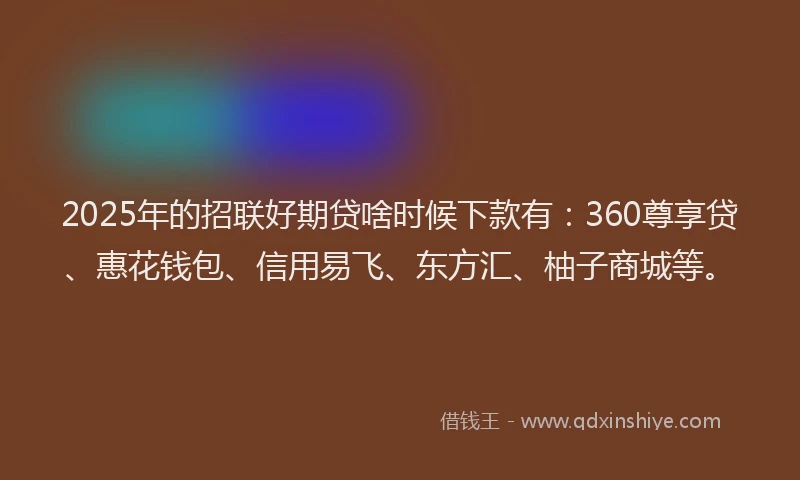 2025年的招联好期贷啥时候下款有：360尊享贷、惠花钱包、信用易飞、东方汇、柚子商城等。