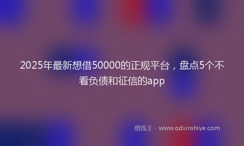 2025年最新想借50000的正规平台，盘点5个不看负债和征信的app