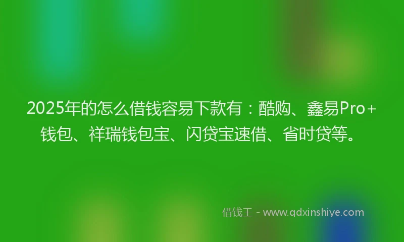 2025年的怎么借钱容易下款有：酷购、鑫易Pro+钱包、祥瑞钱包宝、闪贷宝速借、省时贷等。