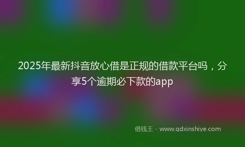 2025年最新抖音放心借是正规的借款平台吗，分享5个逾期必下款的app