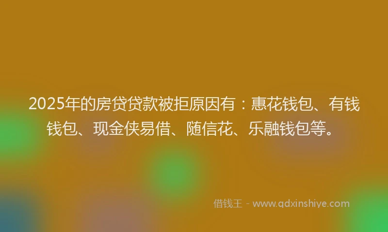 2025年的房贷贷款被拒原因有：惠花钱包、有钱钱包、现金侠易借、随信花、乐融钱包等。