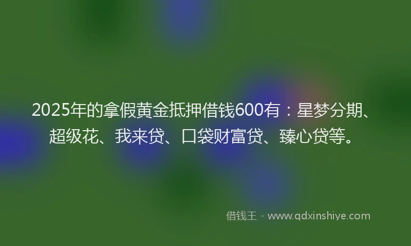 2025年的拿假黄金抵押借钱600有：星梦分期、超级花、我来贷、口袋财富贷、臻心贷等。