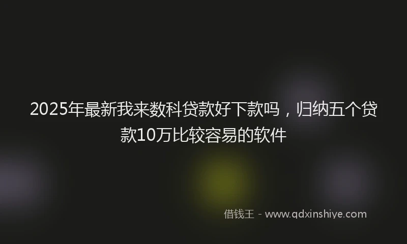2025年最新我来数科贷款好下款吗，归纳五个贷款10万比较容易的软件