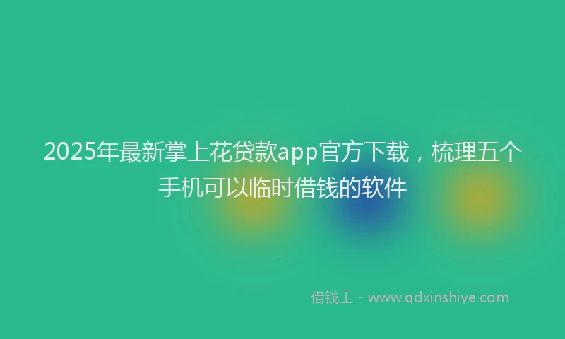 2025年最新掌上花贷款app官方下载，梳理五个手机可以临时借钱的软件