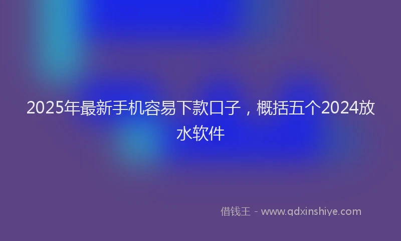 2025年最新手机容易下款口子，概括五个2024放水软件