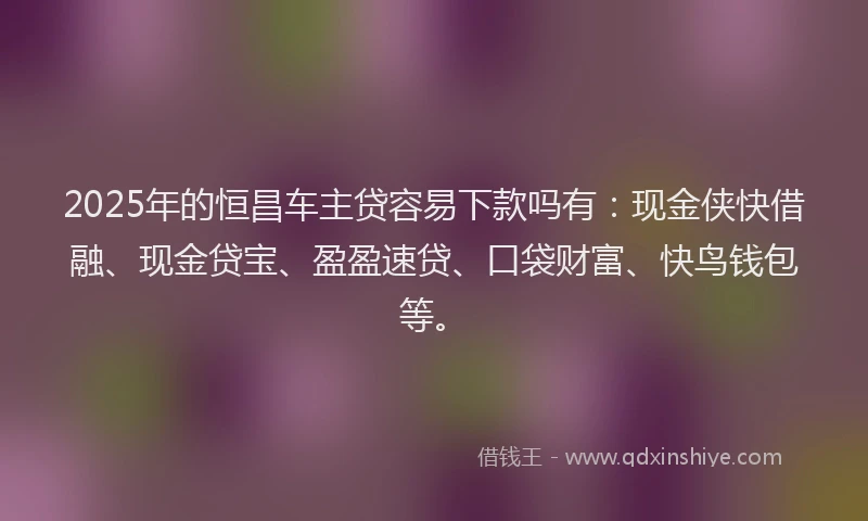 2025年的恒昌车主贷容易下款吗有：现金侠快借融、现金贷宝、盈盈速贷、口袋财富、快鸟钱包等。