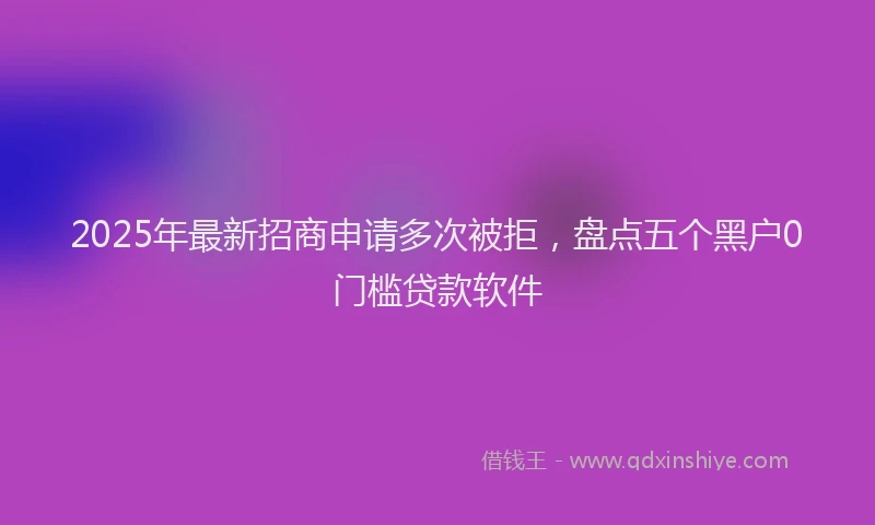 2025年最新招商申请多次被拒，盘点五个黑户0门槛贷款软件
