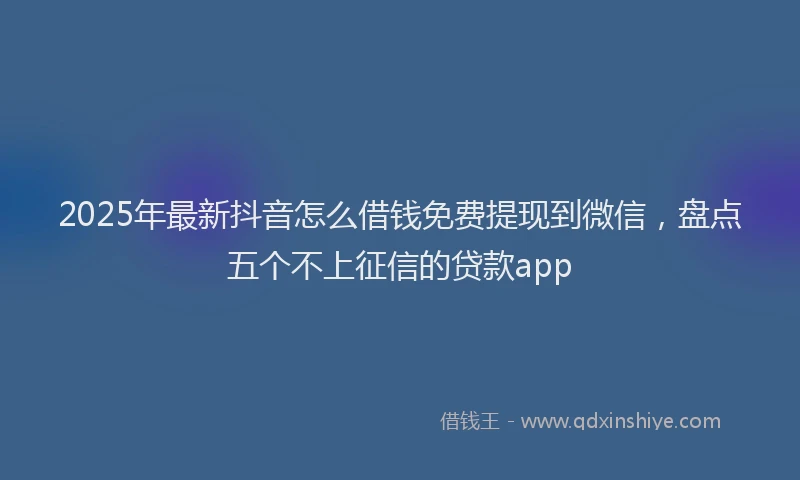 2025年最新抖音怎么借钱免费提现到微信，盘点五个不上征信的贷款app