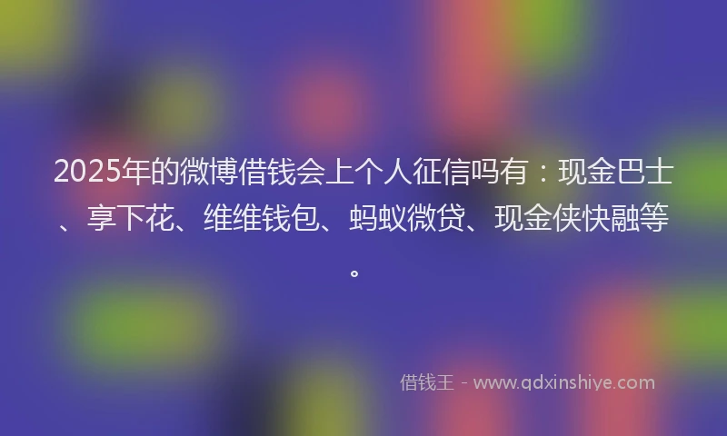 2025年的微博借钱会上个人征信吗有：现金巴士、享下花、维维钱包、蚂蚁微贷、现金侠快融等。