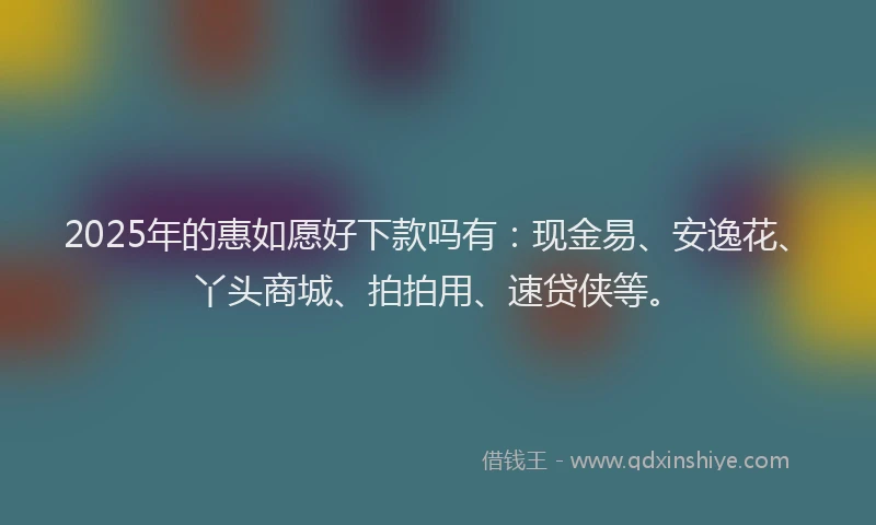 2025年的惠如愿好下款吗有：现金易、安逸花、丫头商城、拍拍用、速贷侠等。