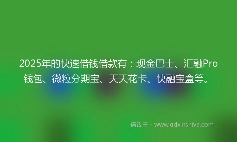 2025年的快速借钱借款有：现金巴士、汇融Pro钱包、微粒分期宝、天天花卡、快融宝盒等。