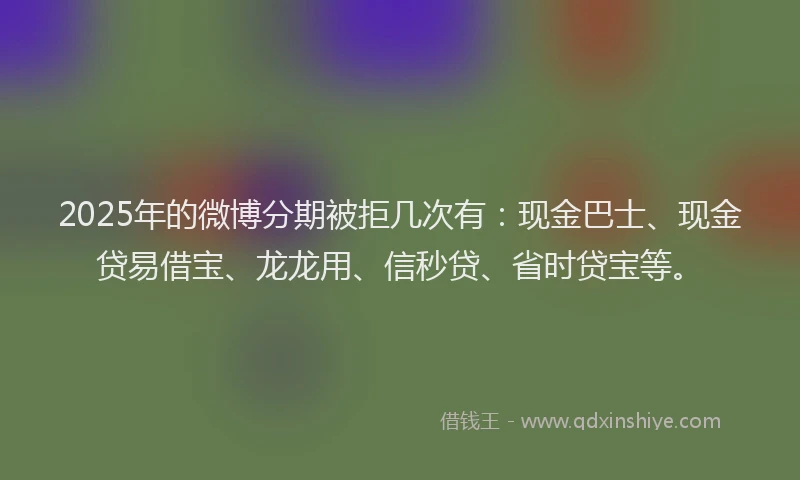 2025年的微博分期被拒几次有：现金巴士、现金贷易借宝、龙龙用、信秒贷、省时贷宝等。