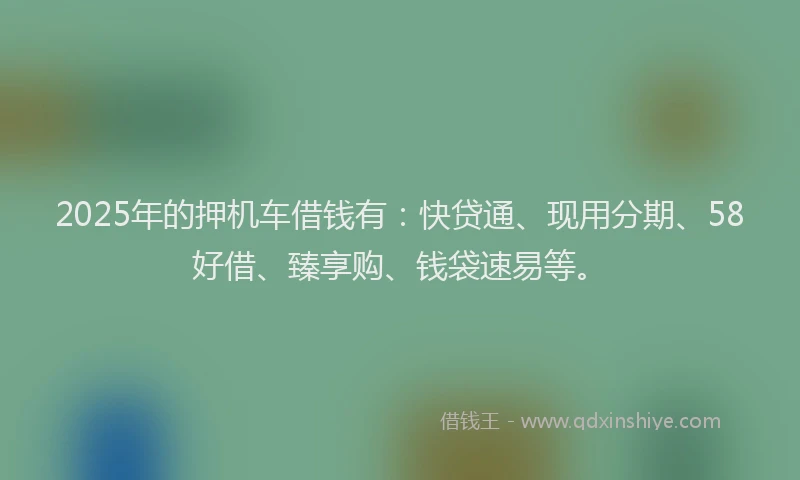 2025年的押机车借钱有：快贷通、现用分期、58好借、臻享购、钱袋速易等。