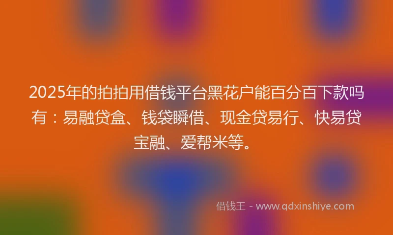 2025年的拍拍用借钱平台黑花户能百分百下款吗有：易融贷盒、钱袋瞬借、现金贷易行、快易贷宝融、爱帮米等。