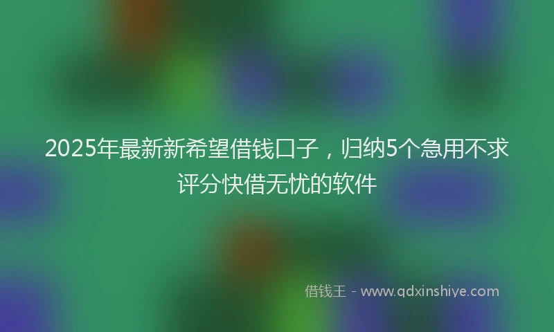 2025年最新新希望借钱口子，归纳5个急用不求评分快借无忧的软件