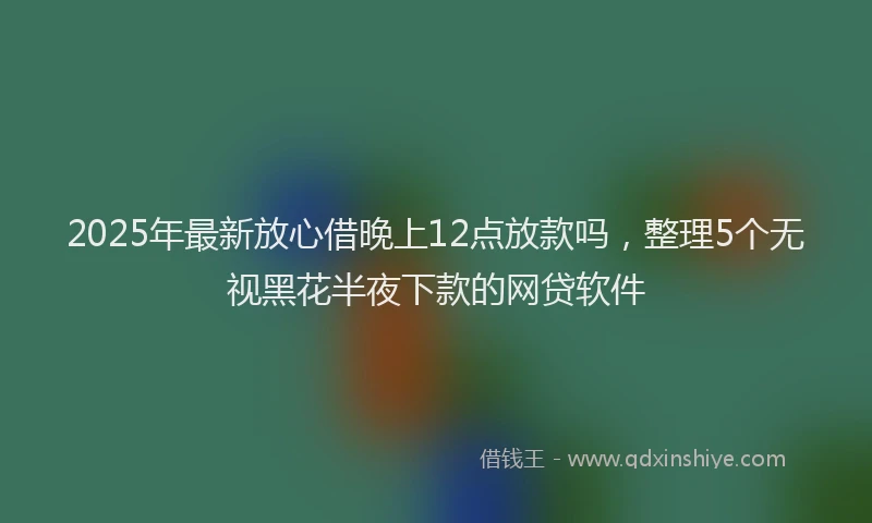 2025年最新放心借晚上12点放款吗，整理5个无视黑花半夜下款的网贷软件
