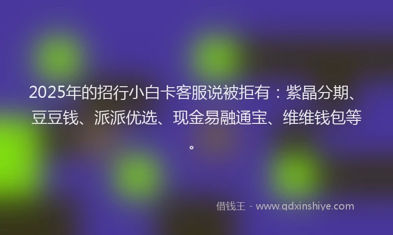 2025年的招行小白卡客服说被拒有：紫晶分期、豆豆钱、派派优选、现金易融通宝、维维钱包等。