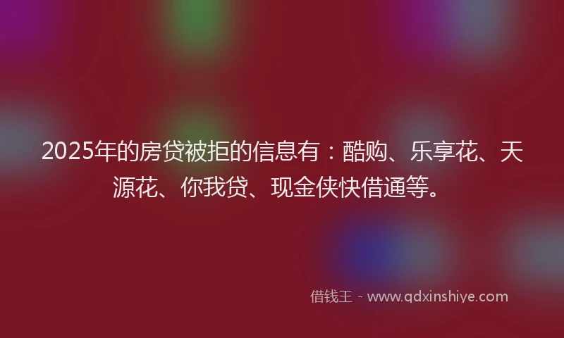2025年的房贷被拒的信息有：酷购、乐享花、天源花、你我贷、现金侠快借通等。