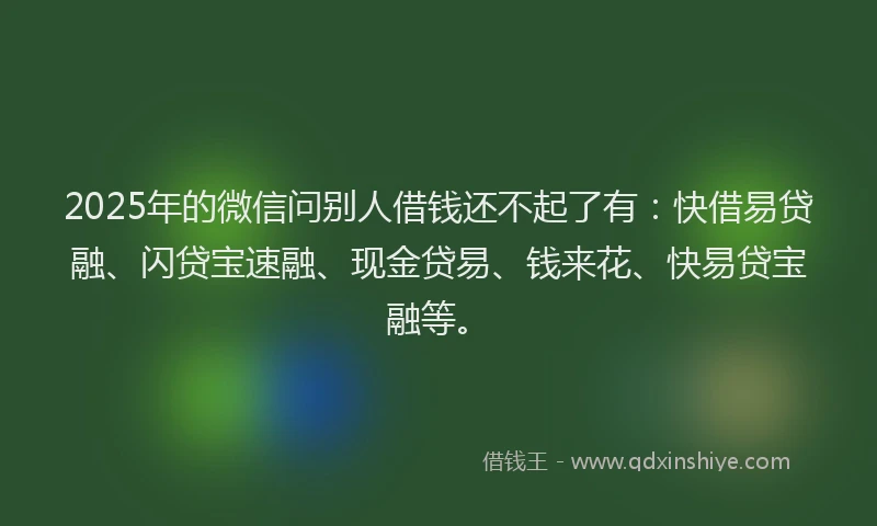 2025年的微信问别人借钱还不起了有：快借易贷融、闪贷宝速融、现金贷易、钱来花、快易贷宝融等。
